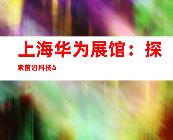 上海华为展馆：探索前沿科技与创新生态